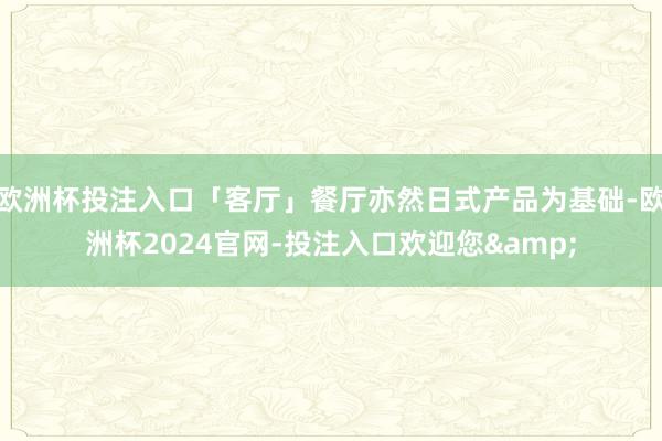 欧洲杯投注入口「客厅」餐厅亦然日式产品为基础-欧洲杯2024官网-投注入口欢迎您&