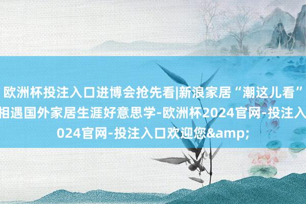 欧洲杯投注入口进博会抢先看|新浪家居“潮这儿看”联袂知名筹画师相遇国外家居生涯好意思学-欧洲杯2024官网-投注入口欢迎您&