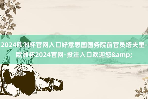 2024欧洲杯官网入口好意思国国务院前官员塔夫里-欧洲杯2024官网-投注入口欢迎您&