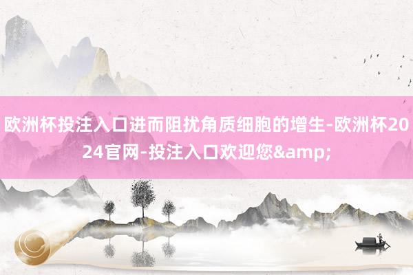 欧洲杯投注入口进而阻扰角质细胞的增生-欧洲杯2024官网-投注入口欢迎您&