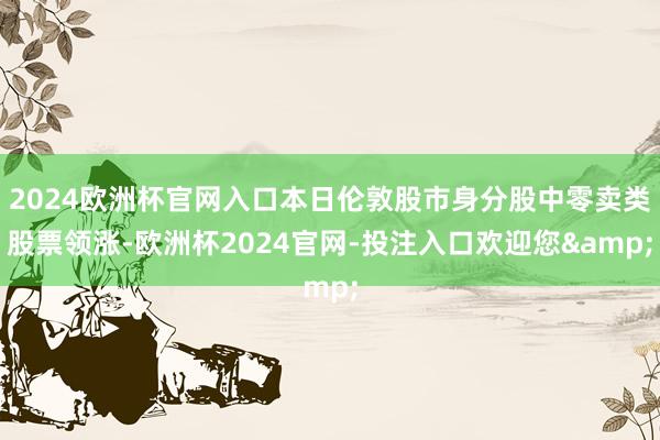 2024欧洲杯官网入口本日伦敦股市身分股中零卖类股票领涨-欧洲杯2024官网-投注入口欢迎您&