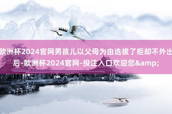 欧洲杯2024官网男孩儿以父母为由选拔了拒却不外出后-欧洲杯2024官网-投注入口欢迎您&