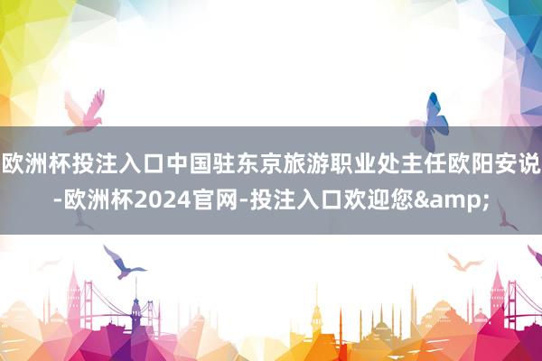 欧洲杯投注入口　　中国驻东京旅游职业处主任欧阳安说-欧洲杯2024官网-投注入口欢迎您&