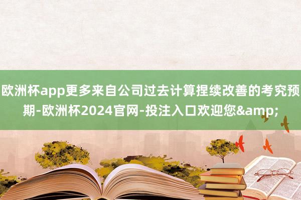 欧洲杯app更多来自公司过去计算捏续改善的考究预期-欧洲杯2024官网-投注入口欢迎您&