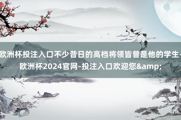 欧洲杯投注入口不少昔日的高档将领皆曾是他的学生-欧洲杯2024官网-投注入口欢迎您&