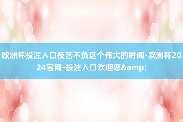 欧洲杯投注入口技艺不负这个伟大的时间-欧洲杯2024官网-投注入口欢迎您&