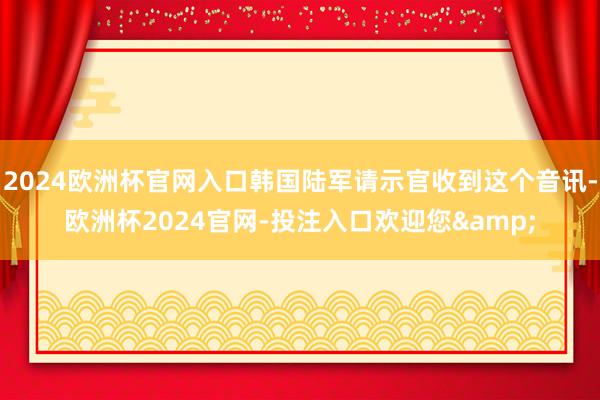 2024欧洲杯官网入口韩国陆军请示官收到这个音讯-欧洲杯2024官网-投注入口欢迎您&