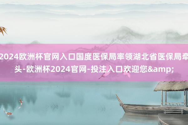 2024欧洲杯官网入口国度医保局率领湖北省医保局牵头-欧洲杯2024官网-投注入口欢迎您&