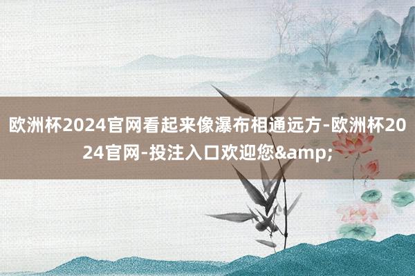 欧洲杯2024官网看起来像瀑布相通远方-欧洲杯2024官网-投注入口欢迎您&