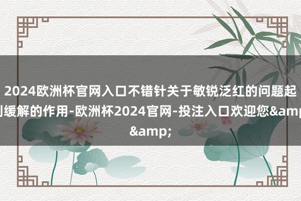2024欧洲杯官网入口不错针关于敏锐泛红的问题起到缓解的作用-欧洲杯2024官网-投注入口欢迎您&