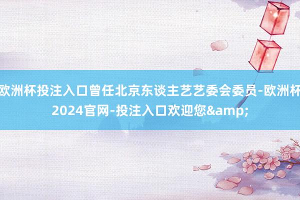 欧洲杯投注入口曾任北京东谈主艺艺委会委员-欧洲杯2024官网-投注入口欢迎您&