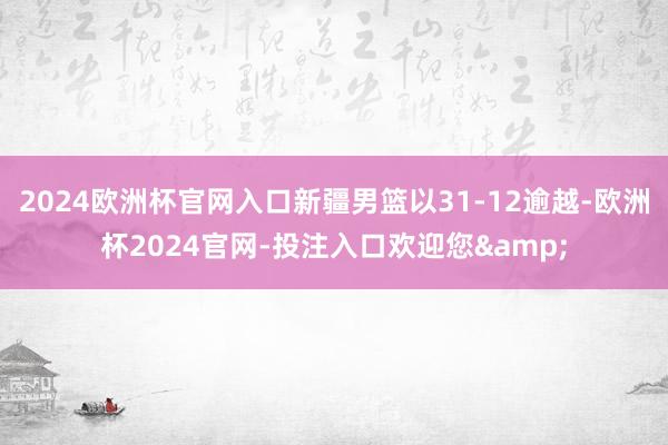 2024欧洲杯官网入口新疆男篮以31-12逾越-欧洲杯2024官网-投注入口欢迎您&