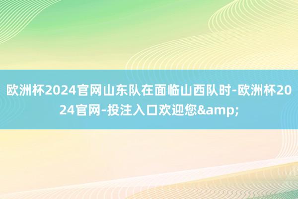 欧洲杯2024官网山东队在面临山西队时-欧洲杯2024官网-投注入口欢迎您&