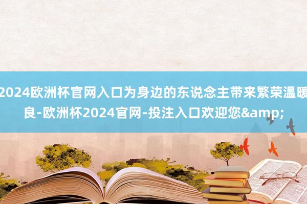 2024欧洲杯官网入口为身边的东说念主带来繁荣温暖良-欧洲杯2024官网-投注入口欢迎您&