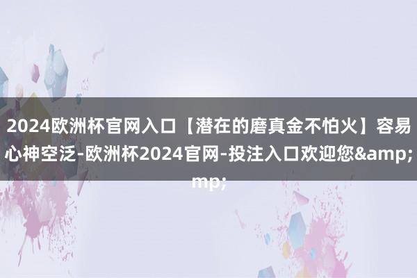 2024欧洲杯官网入口【潜在的磨真金不怕火】容易心神空泛-欧洲杯2024官网-投注入口欢迎您&