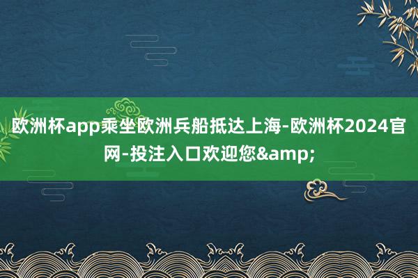 欧洲杯app乘坐欧洲兵船抵达上海-欧洲杯2024官网-投注入口欢迎您&