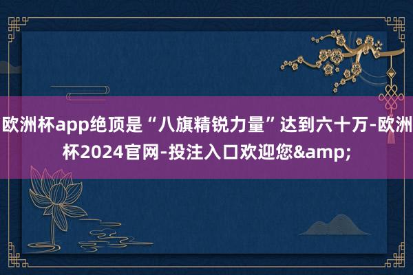 欧洲杯app绝顶是“八旗精锐力量”达到六十万-欧洲杯2024官网-投注入口欢迎您&