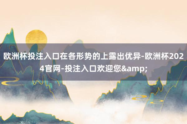 欧洲杯投注入口在各形势的上露出优异-欧洲杯2024官网-投注入口欢迎您&