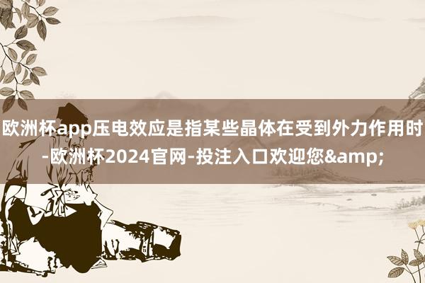 欧洲杯app压电效应是指某些晶体在受到外力作用时-欧洲杯2024官网-投注入口欢迎您&