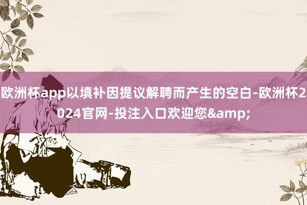 欧洲杯app以填补因提议解聘而产生的空白-欧洲杯2024官网-投注入口欢迎您&