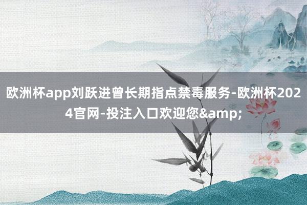 欧洲杯app刘跃进曾长期指点禁毒服务-欧洲杯2024官网-投注入口欢迎您&