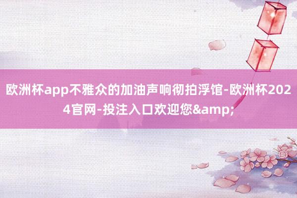 欧洲杯app不雅众的加油声响彻拍浮馆-欧洲杯2024官网-投注入口欢迎您&
