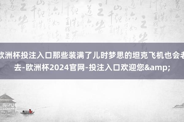 欧洲杯投注入口那些装满了儿时梦思的坦克飞机也会老去-欧洲杯2024官网-投注入口欢迎您&