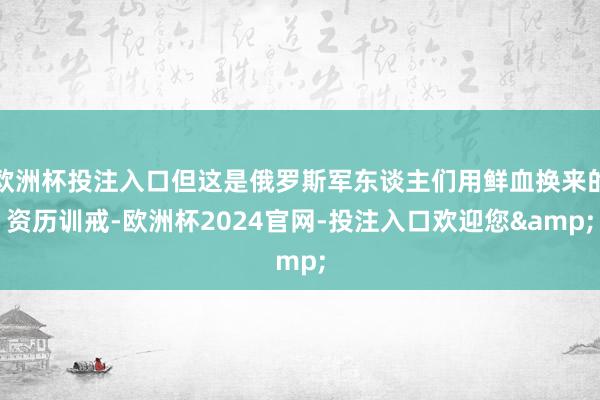 欧洲杯投注入口但这是俄罗斯军东谈主们用鲜血换来的资历训戒-欧洲杯2024官网-投注入口欢迎您&
