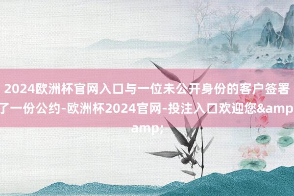 2024欧洲杯官网入口与一位未公开身份的客户签署了一份公约-欧洲杯2024官网-投注入口欢迎您&
