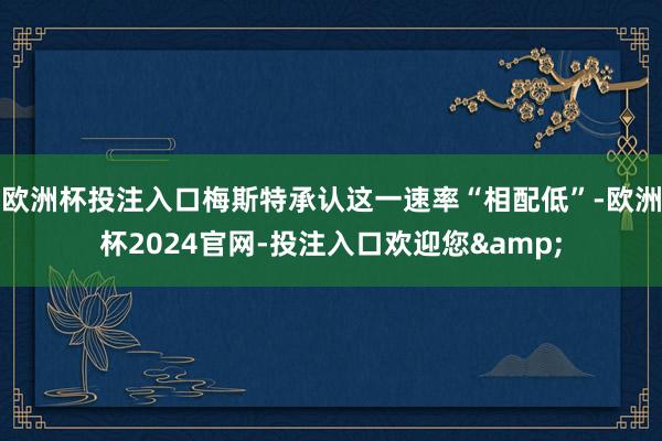 欧洲杯投注入口梅斯特承认这一速率“相配低”-欧洲杯2024官网-投注入口欢迎您&