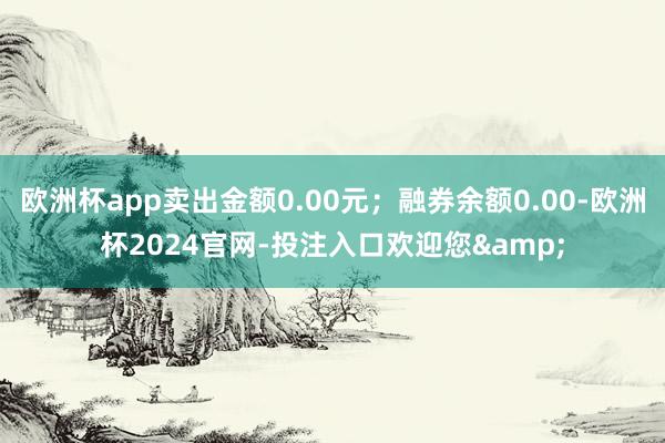 欧洲杯app卖出金额0.00元；融券余额0.00-欧洲杯2024官网-投注入口欢迎您&