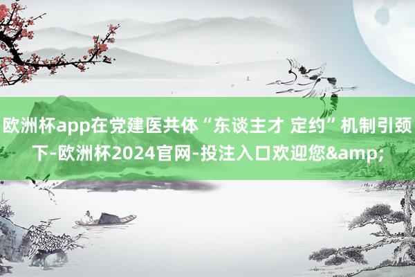 欧洲杯app在党建医共体“东谈主才 定约”机制引颈下-欧洲杯2024官网-投注入口欢迎您&