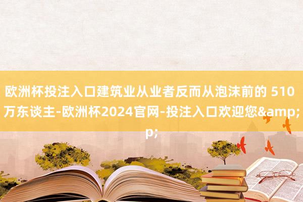 欧洲杯投注入口建筑业从业者反而从泡沫前的 510 万东谈主-欧洲杯2024官网-投注入口欢迎您&