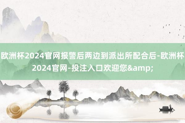 欧洲杯2024官网报警后两边到派出所配合后-欧洲杯2024官网-投注入口欢迎您&