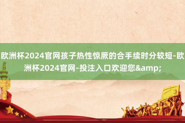 欧洲杯2024官网孩子热性惊厥的合手续时分较短-欧洲杯2024官网-投注入口欢迎您&