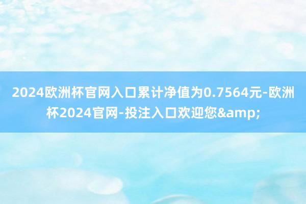 2024欧洲杯官网入口累计净值为0.7564元-欧洲杯2024官网-投注入口欢迎您&