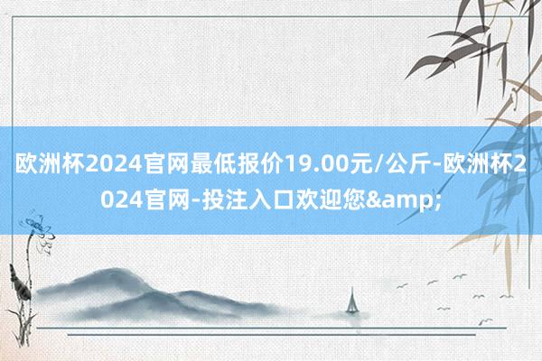 欧洲杯2024官网最低报价19.00元/公斤-欧洲杯2024官网-投注入口欢迎您&
