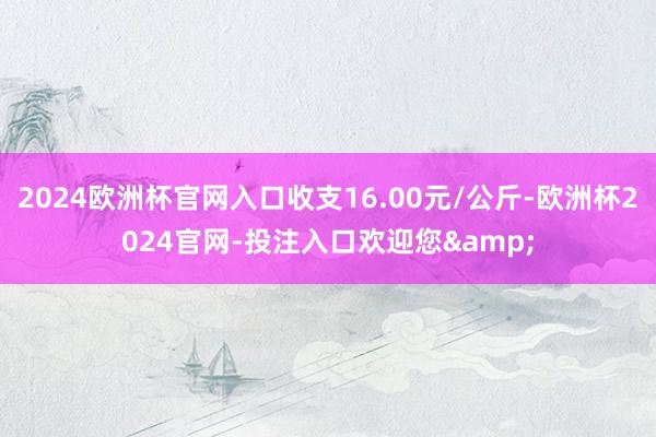 2024欧洲杯官网入口收支16.00元/公斤-欧洲杯2024官网-投注入口欢迎您&