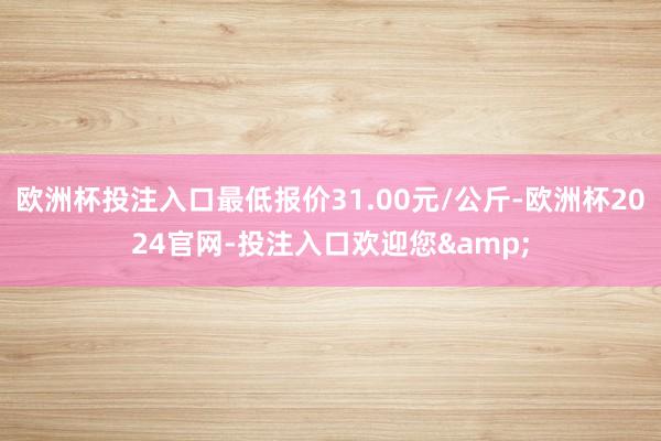 欧洲杯投注入口最低报价31.00元/公斤-欧洲杯2024官网-投注入口欢迎您&