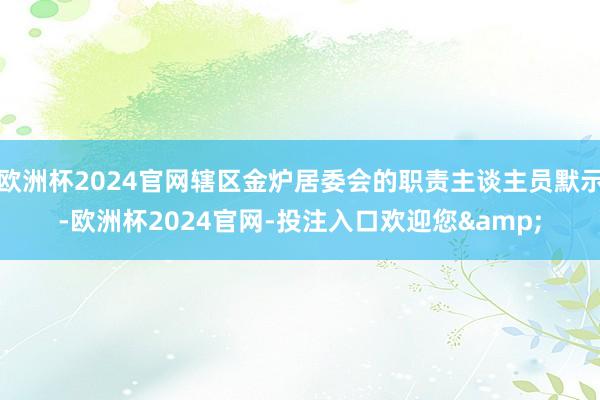 欧洲杯2024官网辖区金炉居委会的职责主谈主员默示-欧洲杯2024官网-投注入口欢迎您&
