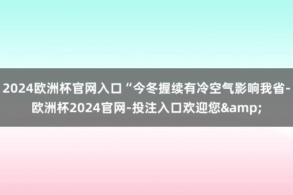 2024欧洲杯官网入口“今冬握续有冷空气影响我省-欧洲杯2024官网-投注入口欢迎您&