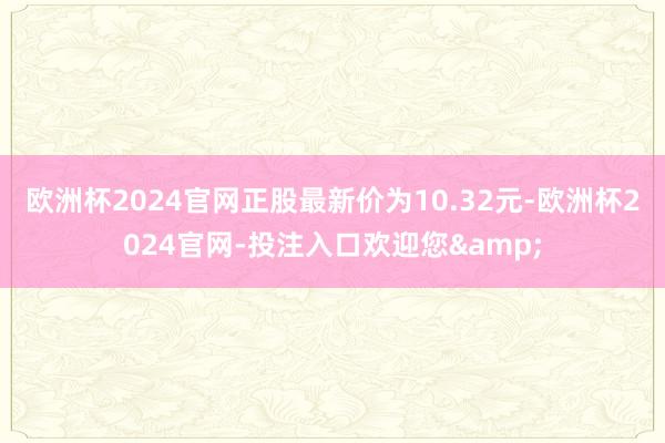 欧洲杯2024官网正股最新价为10.32元-欧洲杯2024官网-投注入口欢迎您&