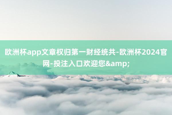 欧洲杯app文章权归第一财经统共-欧洲杯2024官网-投注入口欢迎您&