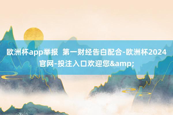 欧洲杯app举报  第一财经告白配合-欧洲杯2024官网-投注入口欢迎您&