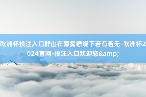 欧洲杯投注入口群山在薄雾缭绕下若有若无-欧洲杯2024官网-投注入口欢迎您&