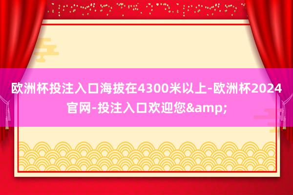 欧洲杯投注入口海拔在4300米以上-欧洲杯2024官网-投注入口欢迎您&