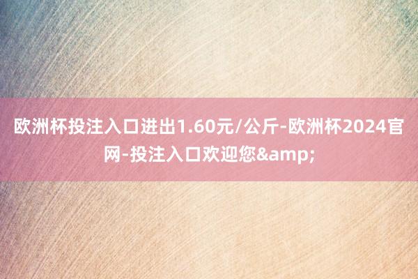 欧洲杯投注入口进出1.60元/公斤-欧洲杯2024官网-投注入口欢迎您&