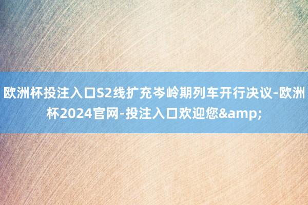 欧洲杯投注入口S2线扩充岑岭期列车开行决议-欧洲杯2024官网-投注入口欢迎您&