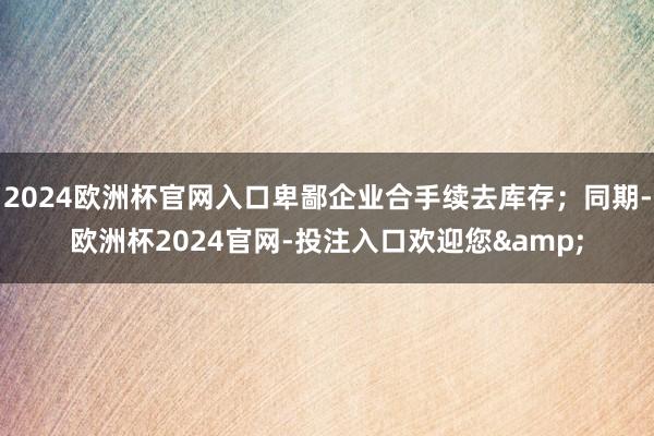 2024欧洲杯官网入口卑鄙企业合手续去库存；同期-欧洲杯2024官网-投注入口欢迎您&