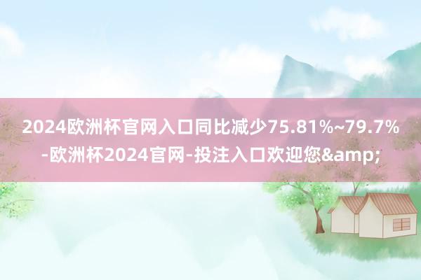 2024欧洲杯官网入口同比减少75.81%~79.7%-欧洲杯2024官网-投注入口欢迎您&